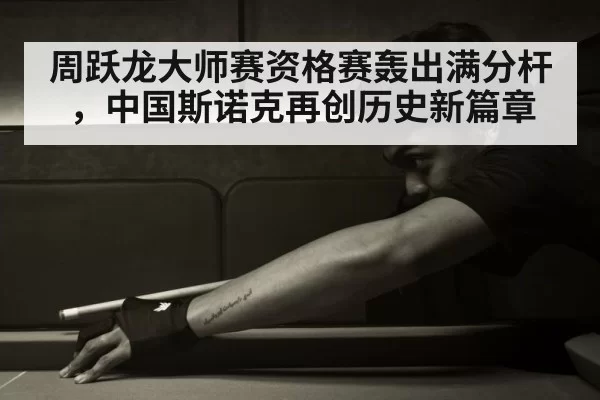 周跃龙大师赛资格赛轰出满分杆,中国斯诺克再创历史新篇章