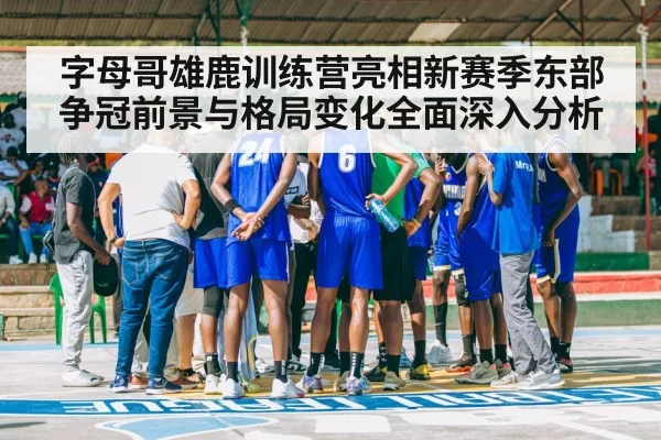 字母哥雄鹿训练营亮相新赛季东部争冠前景与格局变化全面深入分析