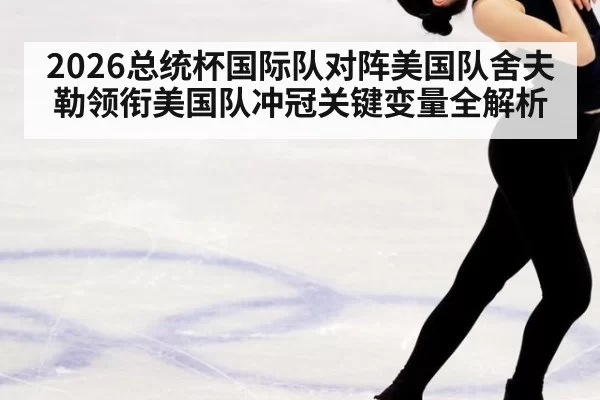 2026总统杯国际队对阵美国队舍夫勒领衔美国队冲冠关键变量全解析